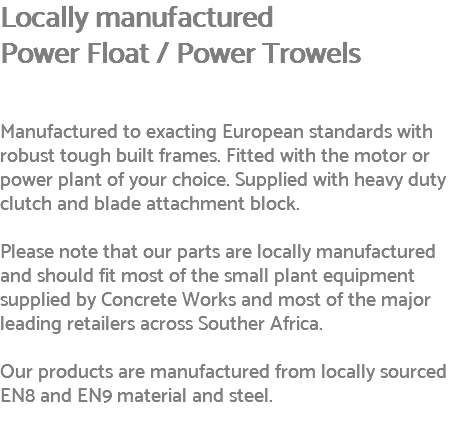 Locally manufactured Power Float / Power Trowels Manufactured to exacting European standards with robust tough built frames. Fitted with the motor or power plant of your choice. Supplied with heavy duty clutch and blade attachment block. Please note that our parts are locally manufactured and should fit most of the small plant equipment supplied by Concrete Works and most of the major leading retailers across Souther Africa. Our products are manufactured from locally sourced EN8 and EN9 material and steel. 