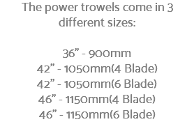 The power trowels come in 3 different sizes: 36" - 900mm 42" - 1050mm(4 Blade) 42" - 1050mm(6 Blade) 46" - 1150mm(4 Blade) 46" - 1150mm(6 Blade) 