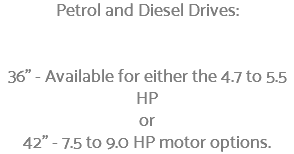 Petrol and Diesel Drives: 36" - Available for either the 4.7 to 5.5 HP or 42" - 7.5 to 9.0 HP motor options.