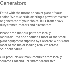 Generators Fitted with the motor or power plant of your choice. We take pride offering a power converter or generator of your choice. Built from heavy duty frames, motors and alternators. Please note that our parts are locally manufactured and should fit most of the small plant equipment supplied by Concrete Works and most of the major leading retailers across Southern Africa. Our products are manufactured from locally sourced EN8 and EN9 material and steel. 