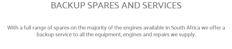 BACKUP SPARES AND SERVICES With a full range of spares on the majority of the engines available in South Africa we offer a backup service to all the equipment, engines and repairs we supply.