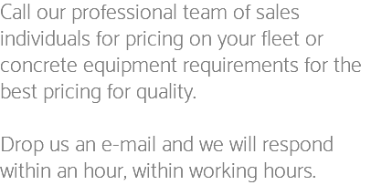 Call our professional team of sales individuals for pricing on your fleet or concrete equipment requirements for the best pricing for quality. Drop us an e-mail and we will respond within an hour, within working hours.