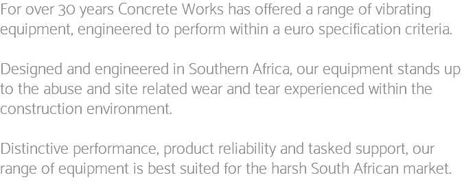 For over 30 years Concrete Works has offered a range of vibrating equipment, engineered to perform within a euro specification criteria. Designed and engineered in Southern Africa, our equipment stands up to the abuse and site related wear and tear experienced within the construction environment. Distinctive performance, product reliability and tasked support, our range of equipment is best suited for the harsh South African market.