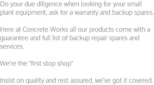 Do your due diligence when looking for your small plant equipment, ask for a warranty and backup spares. Here at Concrete Works all our products come with a guarantee and full list of backup repair spares and services. We're the "first stop shop" Insist on quality and rest assured, we've got it covered.
