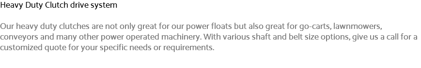 Heavy Duty Clutch drive system Our heavy duty clutches are not only great for our power floats but also great for go-carts, lawnmowers, conveyors and many other power operated machinery. With various shaft and belt size options, give us a call for a customized quote for your specific needs or requirements.