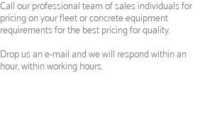 Call our professional team of sales individuals for pricing on your fleet or concrete equipment requirements for the best pricing for quality. Drop us an e-mail and we will respond within an hour, within working hours.